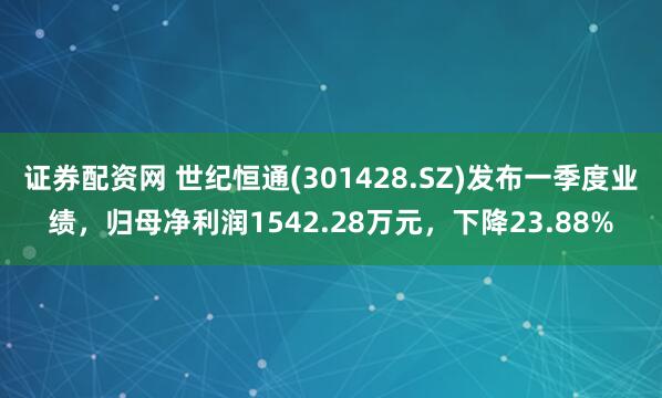 证券配资网 世纪恒通(301428.SZ)发布一季度业绩，归母净利润1542.28万元，下降23.88%