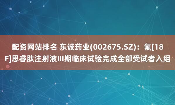 配资网站排名 东诚药业(002675.SZ)：氟[18F]思睿肽注射液III期临床试验完成全部受试者入组