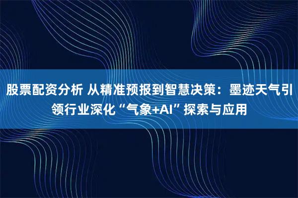 股票配资分析 从精准预报到智慧决策：墨迹天气引领行业深化“气象+AI”探索与应用