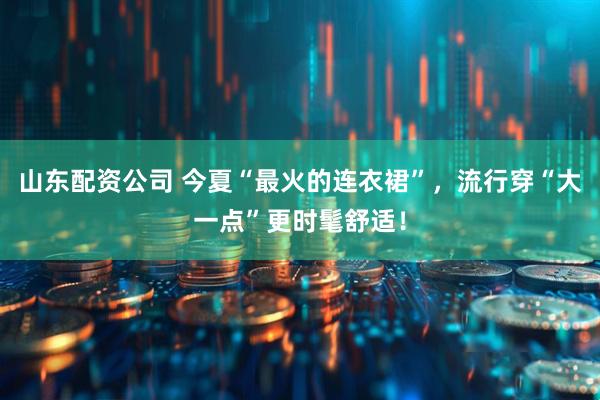 山东配资公司 今夏“最火的连衣裙”，流行穿“大一点”更时髦舒适！