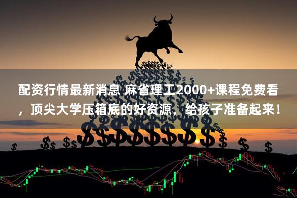 配资行情最新消息 麻省理工2000+课程免费看，顶尖大学压箱底的好资源，给孩子准备起来！