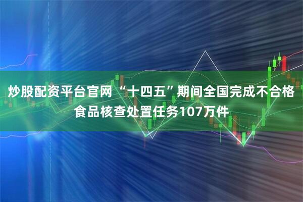 炒股配资平台官网 “十四五”期间全国完成不合格食品核查处置任务107万件